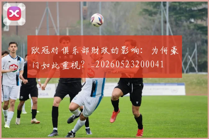 欧冠对俱乐部财政的影响：为何豪门如此重视？_20260523200041