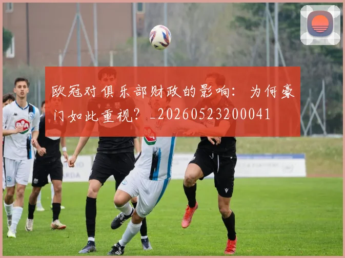 欧冠对俱乐部财政的影响:为何豪门如此重视?_20260523200041