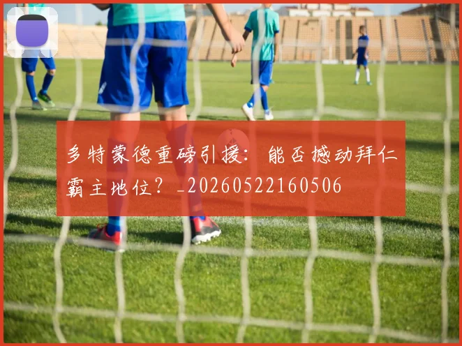多特蒙德重磅引援：能否撼动拜仁霸主地位？_20260522160506